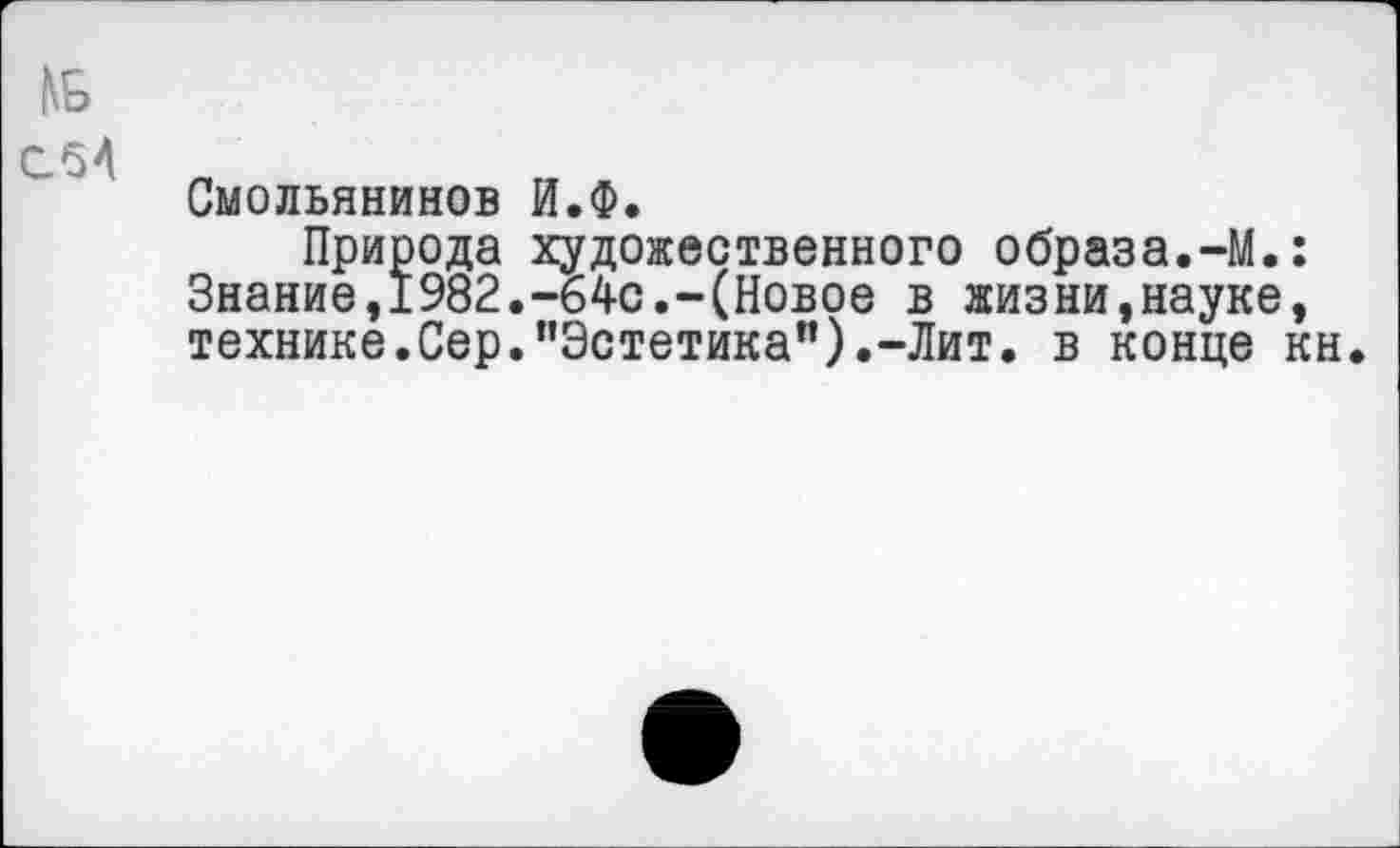 ﻿сМ
Смольянинов И.Ф.
Природа художественного образа.-М.: Знание,1982.-64с.-(Новое в жизни,науке, технике.Сер.’’Эстетика”).-Лит. в конце кн.